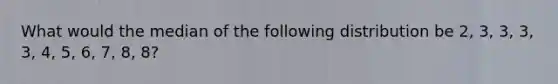 What would the median of the following distribution be 2, 3, 3, 3, 3, 4, 5, 6, 7, 8, 8?