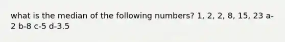 what is the median of the following numbers? 1, 2, 2, 8, 15, 23 a-2 b-8 c-5 d-3.5