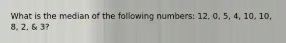 What is the median of the following numbers: 12, 0, 5, 4, 10, 10, 8, 2, & 3?