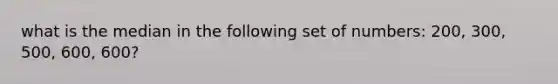 what is the median in the following set of numbers: 200, 300, 500, 600, 600?