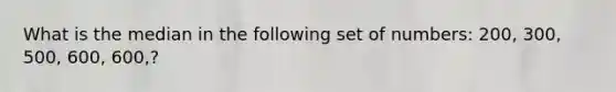 What is the median in the following set of numbers: 200, 300, 500, 600, 600,?