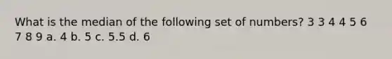 What is the median of the following set of numbers? 3 3 4 4 5 6 7 8 9 a. 4 b. 5 c. 5.5 d. 6
