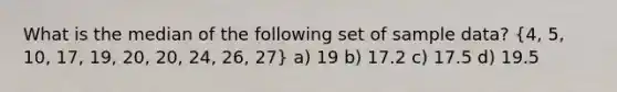 What is the median of the following set of sample data? (4, 5, 10, 17, 19, 20, 20, 24, 26, 27) a) 19 b) 17.2 c) 17.5 d) 19.5