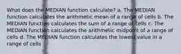 What does the MEDIAN function calculate? a. The MEDIAN function calculates the arithmetic mean of a range of cells b. The MEDIAN function calculates the sum of a range of cells c. The MEDIAN function calculates the arithmetic midpoint of a range of cells d. The MEDIAN function calculates the lowest value in a range of cells