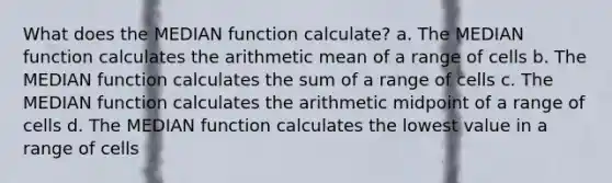 What does the MEDIAN function calculate? a. The MEDIAN function calculates the arithmetic mean of a range of cells b. The MEDIAN function calculates the sum of a range of cells c. The MEDIAN function calculates the arithmetic midpoint of a range of cells d. The MEDIAN function calculates the lowest value in a range of cells