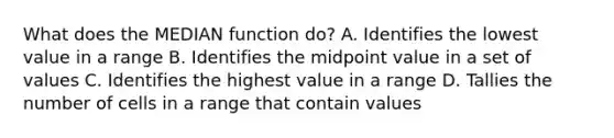 What does the MEDIAN function do? A. Identifies the lowest value in a range B. Identifies the midpoint value in a set of values C. Identifies the highest value in a range D. Tallies the number of cells in a range that contain values