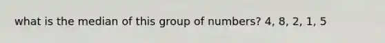 what is the median of this group of numbers? 4, 8, 2, 1, 5