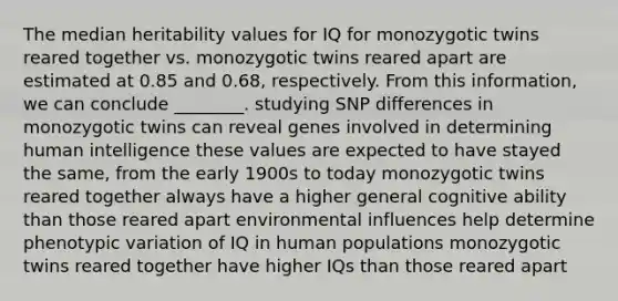 The median heritability values for IQ for monozygotic twins reared together vs. monozygotic twins reared apart are estimated at 0.85 and 0.68, respectively. From this information, we can conclude ________. studying SNP differences in monozygotic twins can reveal genes involved in determining human intelligence these values are expected to have stayed the same, from the early 1900s to today monozygotic twins reared together always have a higher general cognitive ability than those reared apart environmental influences help determine phenotypic variation of IQ in human populations monozygotic twins reared together have higher IQs than those reared apart