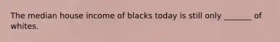 The median house income of blacks today is still only _______ of whites.