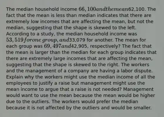 The median household income 66,100 and the mean62,100. The fact that the mean is less than median indicates that there are extremely low incomes that are affecting the mean, but not the median, suggesting that the shape is skewed to the left. According to a​ study, the median household income was 53,519 for one​ group, and33,079 for another. The mean for each group was 69,497 and42,905, respectively? The fact that the mean is larger than the median for each group indicates that there are extremely large incomes that are affecting the​ mean, suggesting that the shape is skewed to the right. The workers and the management of a company are having a labor dispute. Explain why the workers might use the median income of all the employees to justify a raise but management might use the mean income to argue that a raise is not needed? Management would want to use the mean because the mean would be higher due to the outliers. The workers would prefer the median because it is not affected by the outliers and would be smaller.