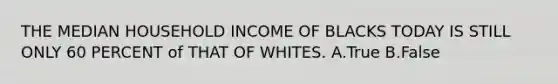 THE MEDIAN HOUSEHOLD INCOME OF BLACKS TODAY IS STILL ONLY 60 PERCENT of THAT OF WHITES. A.True B.False