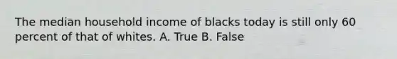 The median household income of blacks today is still only 60 percent of that of whites. A. True B. False