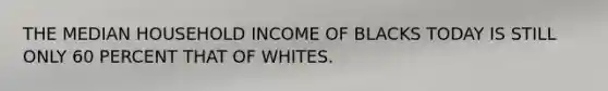 THE MEDIAN HOUSEHOLD INCOME OF BLACKS TODAY IS STILL ONLY 60 PERCENT THAT OF WHITES.