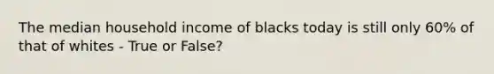 The median household income of blacks today is still only 60% of that of whites - True or False?