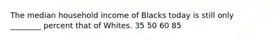 The median household income of Blacks today is still only ________ percent that of Whites. 35 50 60 85