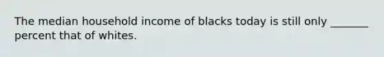 The median household income of blacks today is still only _______ percent that of whites.