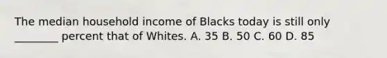 The median household income of Blacks today is still only ________ percent that of Whites. A. 35 B. 50 C. 60 D. 85