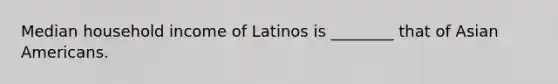 Median household income of Latinos is ________ that of Asian Americans.