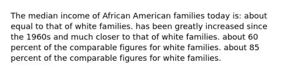 The median income of African American families today is: about equal to that of white families. has been greatly increased since the 1960s and much closer to that of white families. about 60 percent of the comparable figures for white families. about 85 percent of the comparable figures for white families.