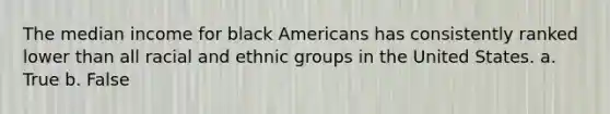 The median income for black Americans has consistently ranked lower than all racial and ethnic groups in the United States. a. True b. False