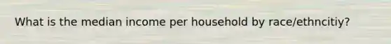 What is the median income per household by race/ethncitiy?