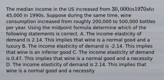 The median income in the US increased from 30,000 in 1970s to45,000 in 1990s. Suppose during the same time, wine consumption increased from roughly 200,000 to 500,000 bottles per year. Using the midpoint formula determine which of the following statements is correct. A. The income elasticity of demand is 2.14. This implies that wine is a normal good and a luxury B. The income elasticity of demand is -2.14. This implies that wine is an inferior good C. The income elasticity of demand is 0.47. This implies that wine is a normal good and a necessity D. The income elasticity of demand is 2.14. This implies that wine is a normal good and a necessity