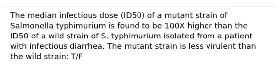 The median infectious dose (ID50) of a mutant strain of Salmonella typhimurium is found to be 100X higher than the ID50 of a wild strain of S. typhimurium isolated from a patient with infectious diarrhea. The mutant strain is less virulent than the wild strain: T/F