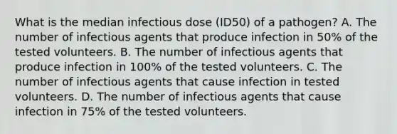 What is the median infectious dose (ID50) of a pathogen? A. The number of infectious agents that produce infection in 50% of the tested volunteers. B. The number of infectious agents that produce infection in 100% of the tested volunteers. C. The number of infectious agents that cause infection in tested volunteers. D. The number of infectious agents that cause infection in 75% of the tested volunteers.