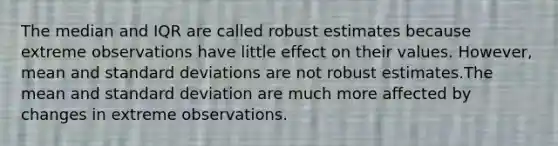 The median and IQR are called robust estimates because extreme observations have little effect on their values. However, mean and standard deviations are not robust estimates.The mean and standard deviation are much more affected by changes in extreme observations.