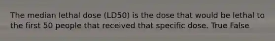 The median lethal dose (LD50) is the dose that would be lethal to the first 50 people that received that specific dose. True False