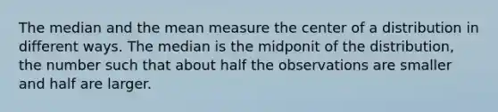 The median and the mean measure the center of a distribution in different ways. The median is the midponit of the distribution, the number such that about half the observations are smaller and half are larger.