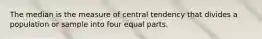 The median is the measure of central tendency that divides a population or sample into four equal parts.