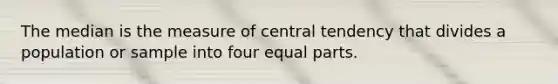 The median is the measure of central tendency that divides a population or sample into four equal parts.