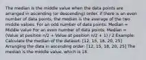 The median is the middle value when the data points are arranged in ascending (or descending) order. If there is an even number of data points, the median is the average of the two middle values. For an odd number of data points: Median = Middle value For an even number of data points: Median = (Value at position n/2 + Value at position n/2 + 1) / 2 Example: Calculate the median of the dataset: [12, 15, 18, 20, 25] Arranging the data in ascending order: [12, 15, 18, 20, 25] The median is the middle value, which is 18.