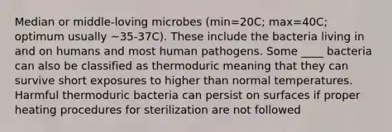 Median or middle-loving microbes (min=20C; max=40C; optimum usually ~35-37C). These include the bacteria living in and on humans and most human pathogens. Some ____ bacteria can also be classified as thermoduric meaning that they can survive short exposures to higher than normal temperatures. Harmful thermoduric bacteria can persist on surfaces if proper heating procedures for sterilization are not followed