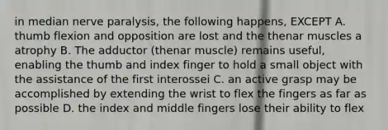 in median nerve paralysis, the following happens, EXCEPT A. thumb flexion and opposition are lost and the thenar muscles a atrophy B. The adductor (thenar muscle) remains useful, enabling the thumb and index finger to hold a small object with the assistance of the first interossei C. an active grasp may be accomplished by extending the wrist to flex the fingers as far as possible D. the index and middle fingers lose their ability to flex