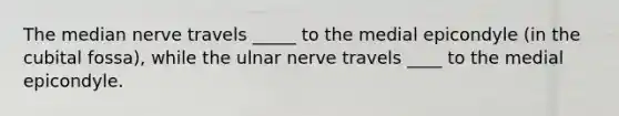 The median nerve travels _____ to the medial epicondyle (in the cubital fossa), while the ulnar nerve travels ____ to the medial epicondyle.