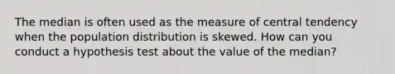 The median is often used as the measure of central tendency when the population distribution is skewed. How can you conduct a hypothesis test about the value of the median?