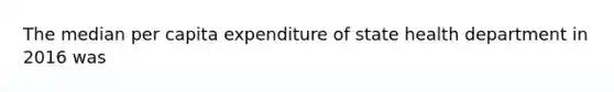 The median per capita expenditure of state health department in 2016 was