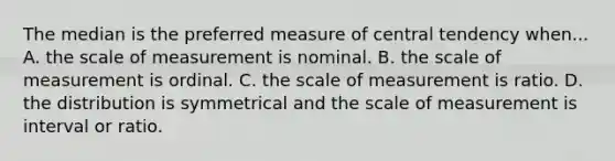 The median is the preferred measure of central tendency when... A. the scale of measurement is nominal. B. the scale of measurement is ordinal. C. the scale of measurement is ratio. D. the distribution is symmetrical and the scale of measurement is interval or ratio.