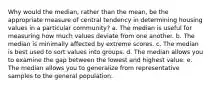 Why would the median, rather than the mean, be the appropriate measure of central tendency in determining housing values in a particular community? a. The median is useful for measuring how much values deviate from one another. b. The median is minimally affected by extreme scores. c. The median is best used to sort values into groups. d. The median allows you to examine the gap between the lowest and highest value. e. The median allows you to generalize from representative samples to the general population.