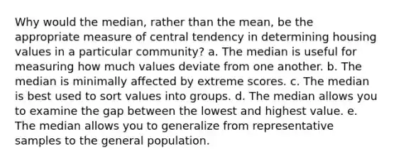 Why would the median, rather than the mean, be the appropriate measure of central tendency in determining housing values in a particular community? a. The median is useful for measuring how much values deviate from one another. b. The median is minimally affected by extreme scores. c. The median is best used to sort values into groups. d. The median allows you to examine the gap between the lowest and highest value. e. The median allows you to generalize from representative samples to the general population.