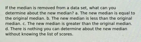 If the median is removed from a data set, what can you determine about the new median? a. The new median is equal to the original median. b. The new median is less than the original median. c. The new median is greater than the original median. d. There is nothing you can determine about the new median without knowing the list of scores.