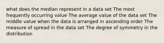 what does the median represent in a data set The most frequently occurring value The average value of the data set The middle value when the data is arranged in ascending order The measure of spread in the data set The degree of symmetry in the distribution