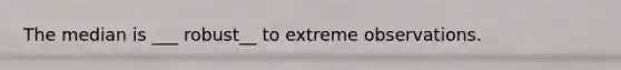 The median is ___ robust__ to extreme observations.