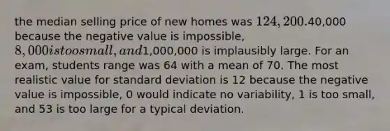 the median selling price of new homes was 124,200.40,000 because the negative value is impossible, 8,000 is too small, and1,000,000 is implausibly large. For an exam, students range was 64 with a mean of 70. The most realistic value for standard deviation is 12 because the negative value is impossible, 0 would indicate no variability, 1 is too small, and 53 is too large for a typical deviation.