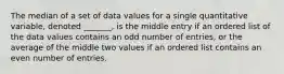 The median of a set of data values for a single quantitative variable, denoted _______, is the middle entry if an ordered list of the data values contains an odd number of entries, or the average of the middle two values if an ordered list contains an even number of entries.