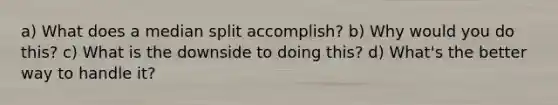 a) What does a median split accomplish? b) Why would you do this? c) What is the downside to doing this? d) What's the better way to handle it?