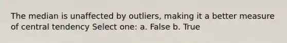 The median is unaffected by outliers, making it a better measure of central tendency Select one: a. False b. True