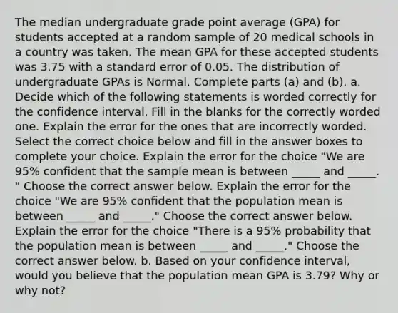 The median undergraduate grade point average​ (GPA) for students accepted at a random sample of 20 medical schools in a country was taken. The mean GPA for these accepted students was 3.75 with a standard error of 0.05. The distribution of undergraduate GPAs is Normal. Complete parts​ (a) and​ (b). a. Decide which of the following statements is worded correctly for the confidence interval. Fill in the blanks for the correctly worded one. Explain the error for the ones that are incorrectly worded. Select the correct choice below and fill in the answer boxes to complete your choice. Explain the error for the choice ​"We are​ 95% confident that the sample mean is between​ _____ and ​_____.​" Choose the correct answer below. Explain the error for the choice ​"We are​ 95% confident that the population mean is between​ _____ and ​_____.​" Choose the correct answer below. Explain the error for the choice ​"There is a​ 95% probability that the population mean is between​ _____ and ​_____.​" Choose the correct answer below. b. Based on your confidence​ interval, would you believe that the population mean GPA is 3.79​? Why or why​ not?